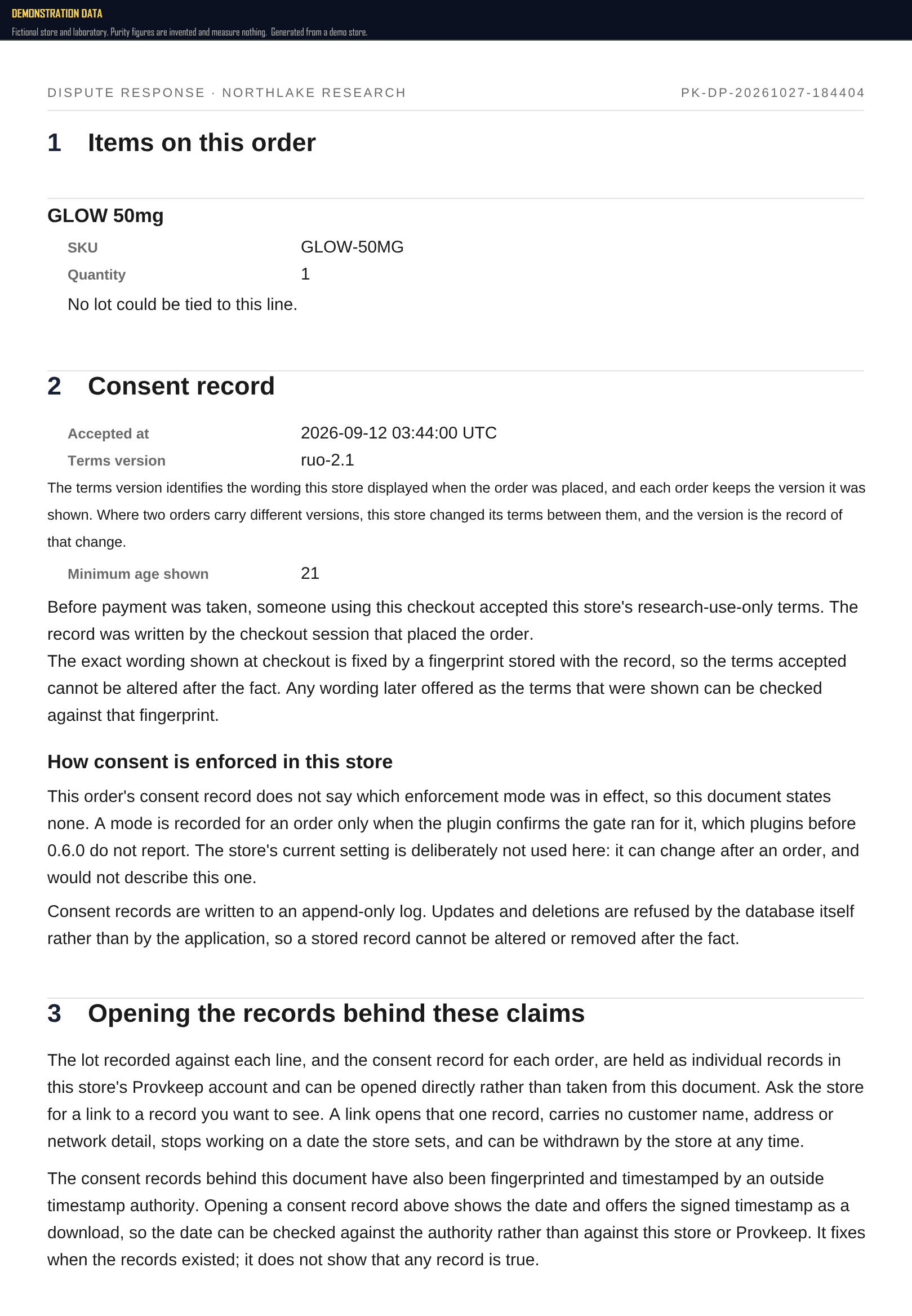 A full page of a generated dispute response, headed 'Dispute response · Northlake Research'. Section one, 'Items on this order', lists one product with its SKU and quantity, followed by the line 'No lot could be tied to this line.' Section two, 'Consent record', gives the acceptance time, the terms version and the minimum age shown, states that the wording displayed at checkout is fixed by a fingerprint stored with the record so the terms accepted cannot be altered after the fact, and notes that this order's record does not say how consent was enforced, so the document states nothing about it. Section three, 'Opening the records behind these claims', says each record can be opened directly through a link the store issues, and that the consent records have been fingerprinted and timestamped by an outside timestamp authority, so the date can be checked against that authority rather than against the store or Provkeep.